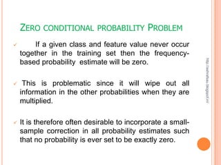 ZERO   CONDITIONAL PROBABILITY           PROBLEM
        If a given class and feature value never occur
    together in the training set then the frequency-




                                                              http://ashrafsau.blogspot.in/
    based probability estimate will be zero.

    This is problematic since it will wipe out all
    information in the other probabilities when they are
    multiplied.

   It is therefore often desirable to incorporate a small-
    sample correction in all probability estimates such
    that no probability is ever set to be exactly zero.
 