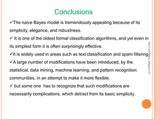 Conclusions
The naive Bayes model is tremendously appealing because of its
simplicity, elegance, and robustness.
 It is one of the oldest formal classification algorithms, and yet even in




                                                                          http://ashrafsau.blogspot.in/
its simplest form it is often surprisingly effective.
It is widely used in areas such as text classification and spam filtering.
A large number of modifications have been introduced, by the
statistical, data mining, machine learning, and pattern recognition
communities, in an attempt to make it more flexible.
 but some one has to recognize that such modifications are
necessarily complications, which detract from its basic simplicity.
 