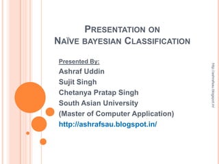 PRESENTATION ON
NAÏVE BAYESIAN CLASSIFICATION
Presented By:




                                   http://ashrafsau.blogspot.in/
Ashraf Uddin
Sujit Singh
Chetanya Pratap Singh
South Asian University
(Master of Computer Application)
http://ashrafsau.blogspot.in/
 