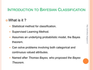 INTRODUCTION TO BAYESIAN CLASSIFICATION

 What   is it ?




                                                            http://ashrafsau.blogspot.in/
    Statistical method for classification.
    Supervised Learning Method.
    Assumes an underlying probabilistic model, the Bayes
     theorem.
    Can solve problems involving both categorical and
     continuous valued attributes.
    Named after Thomas Bayes, who proposed the Bayes
     Theorem.
 