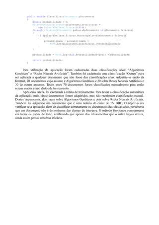 public double Classificar(Documento pDocumento)
{
double probabilidade = 0;
PalavraDeClassificacao palavraDeClassificacao =
new PalavraDeClassificacao(this);
foreach (PalavraDeDocumento palavraDeDocumento in pDocumento.Palavras)
{
if (palavraDeClassificacao.Buscar(palavraDeDocumento.Palavra))
{
probabilidade = probabilidade +
Math.Log(palavraDeClassificacao.Verossimilhanca);
}
}
probabilidade = Math.Log(this.ProbabilidadeAPriori) + probabilidade;
return probabilidade;
}
Para utilização da aplicação foram cadastradas duas classificações alvo: “Algoritmos
Genéticos” e “Redes Neurais Artificiais”. Também foi cadastrada uma classificação “Outros” para
ser aplicada a qualquer documento que não fosse das classificações alvo. Adquiriu-se então da
Internet, 20 documentos cujo assunto é Algoritmos Genéticos e 20 sobre Redes Neurais Artificiais e
30 de outros assuntos. Todos estes 70 documentos foram classificados manualmente para então
serem usados como dados de treinamento.
Após essa tarefa, foi executada a rotina de treinamento. Para testar a classificação automática
da aplicação, mais cinco documentos foram adquiridos, mas não receberam classificação manual.
Destes documentos, dois eram sobre Algoritmos Genéticos e dois sobre Redes Neurais Artificiais.
Também foi adquirido um documento que é uma notícia do canal de TV BBC. O objetivo era
verificar se a aplicação além de classificar corretamente os documentos das classes alvo, perceberia
que um documento não é de nenhuma das classes de interesse. O método funcionou corretamente
em todos os dados de teste, verificando que apesar dos relaxamentos que o naïve bayes utiliza,
ainda assim possui uma boa eficácia.
 