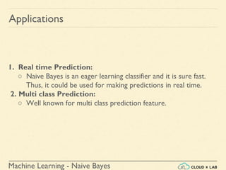 Machine Learning - Naive Bayes
1. Real time Prediction:
○ Naive Bayes is an eager learning classifier and it is sure fast.
Thus, it could be used for making predictions in real time.
2. Multi class Prediction:
○ Well known for multi class prediction feature.
Applications
 