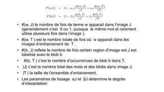 • #(w, J) le nombre de fois de terme w apparait dans l’image J
(generalement c’est 0 ou 1, puisque le même mot et rarement
utilise plusieurs fois dans l’image ).
• #(w, T ) est le nombre totale de fois où w apparait dans les
images d’entrainement de T .
• #(b, J) reflete le nombre de fois certain region d’image est J est
labelisé avec le blob b
• #(b, T ) c’est le nombre d’occurrences de blob b dans T.
• |J| c’est le nombre total des mots et des blobs dans image J,
• |T | la taille de l’ensemble d’entainement.
• Les parametres de lissage αJ et βJ determine le degrée
d’interpolation
 