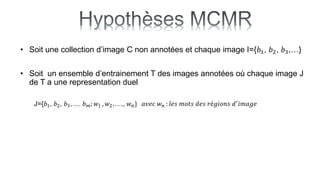• Soit une collection d’image C non annotées et chaque image I={𝑏1, 𝑏2, 𝑏3,…}
• Soit un ensemble d’entrainement T des images annotées où chaque image J
de T a une representation duel
J={𝑏1, 𝑏2, 𝑏3,…. 𝑏𝑚; 𝑤1 , 𝑤2,…., 𝑤𝑛} 𝑎𝑣𝑒𝑐 𝑤𝑛 : 𝑙𝑒𝑠 𝑚𝑜𝑡𝑠 𝑑𝑒𝑠 𝑟é𝑔𝑖𝑜𝑛𝑠 𝑑′𝑖𝑚𝑎𝑔𝑒
 