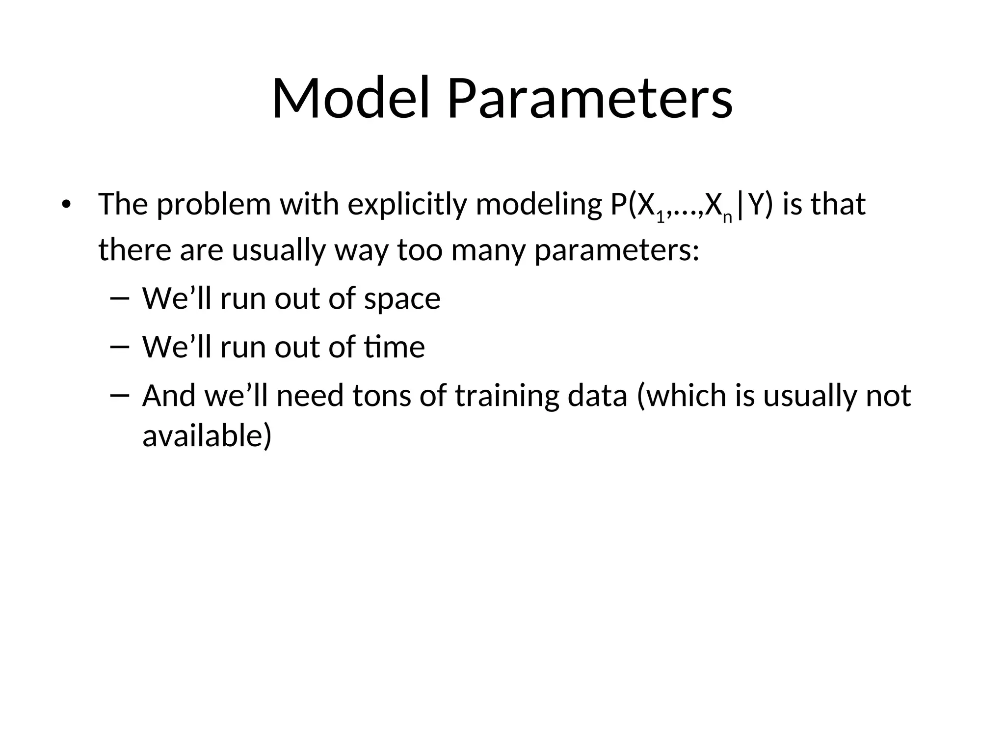 Model Parameters
• The problem with explicitly modeling P(X1,…,Xn|Y) is that
there are usually way too many parameters:
– We’ll run out of space
– We’ll run out of time
– And we’ll need tons of training data (which is usually not
available)
 