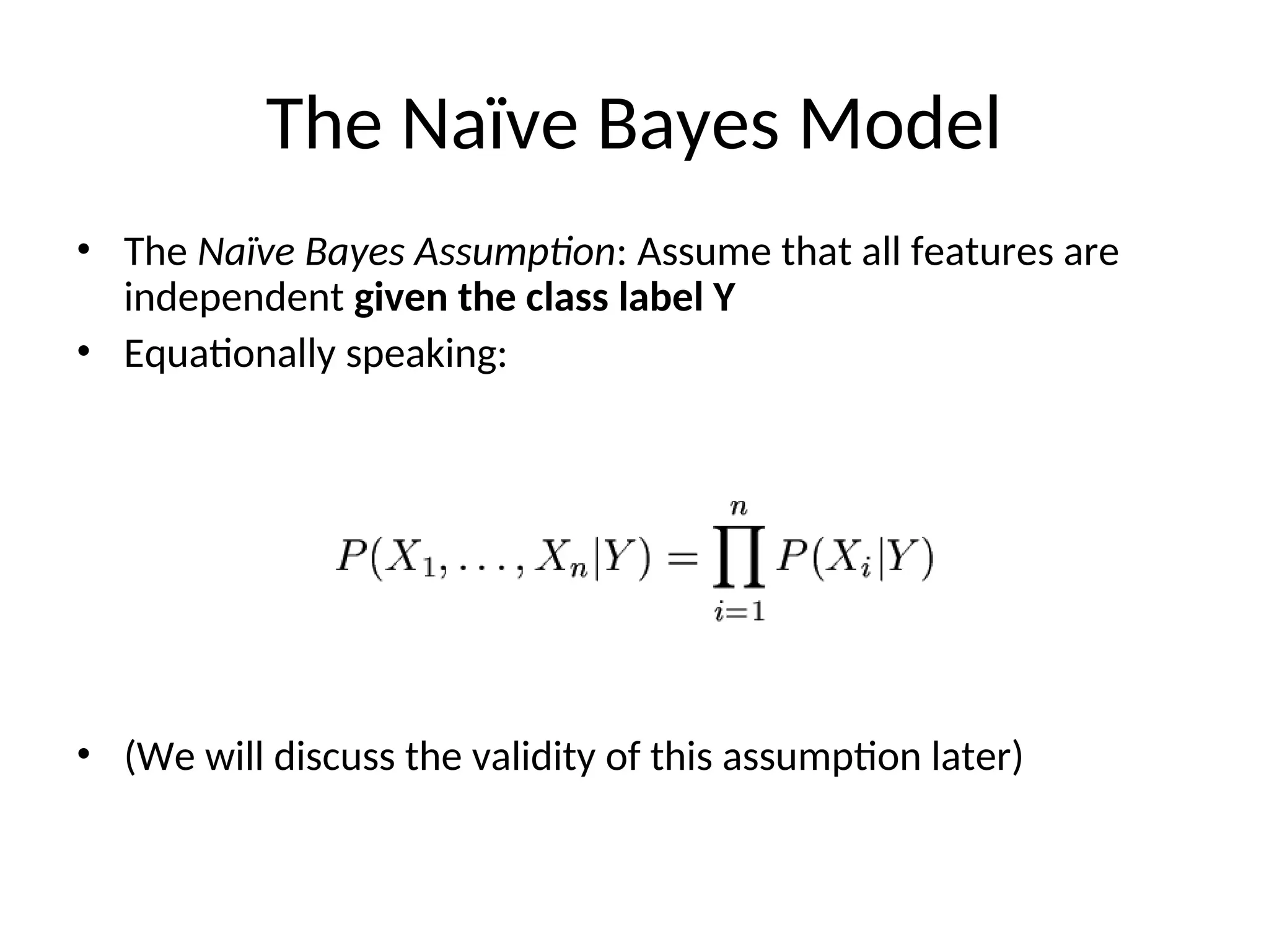 The Naïve Bayes Model
• The Naïve Bayes Assumption: Assume that all features are
independent given the class label Y
• Equationally speaking:
• (We will discuss the validity of this assumption later)
 