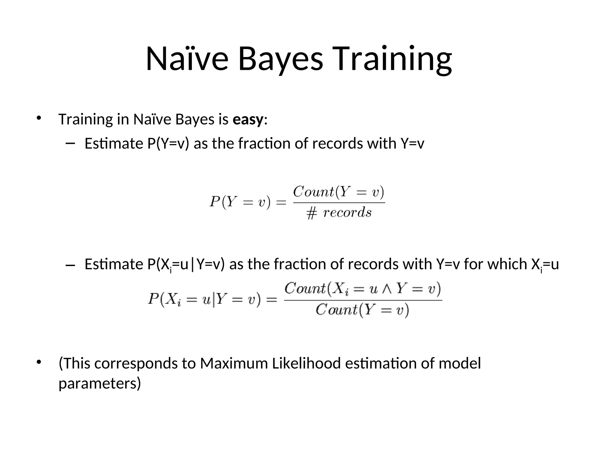 Naïve Bayes Training
• Training in Naïve Bayes is easy:
– Estimate P(Y=v) as the fraction of records with Y=v
– Estimate P(Xi=u|Y=v) as the fraction of records with Y=v for which Xi=u
• (This corresponds to Maximum Likelihood estimation of model
parameters)
 
