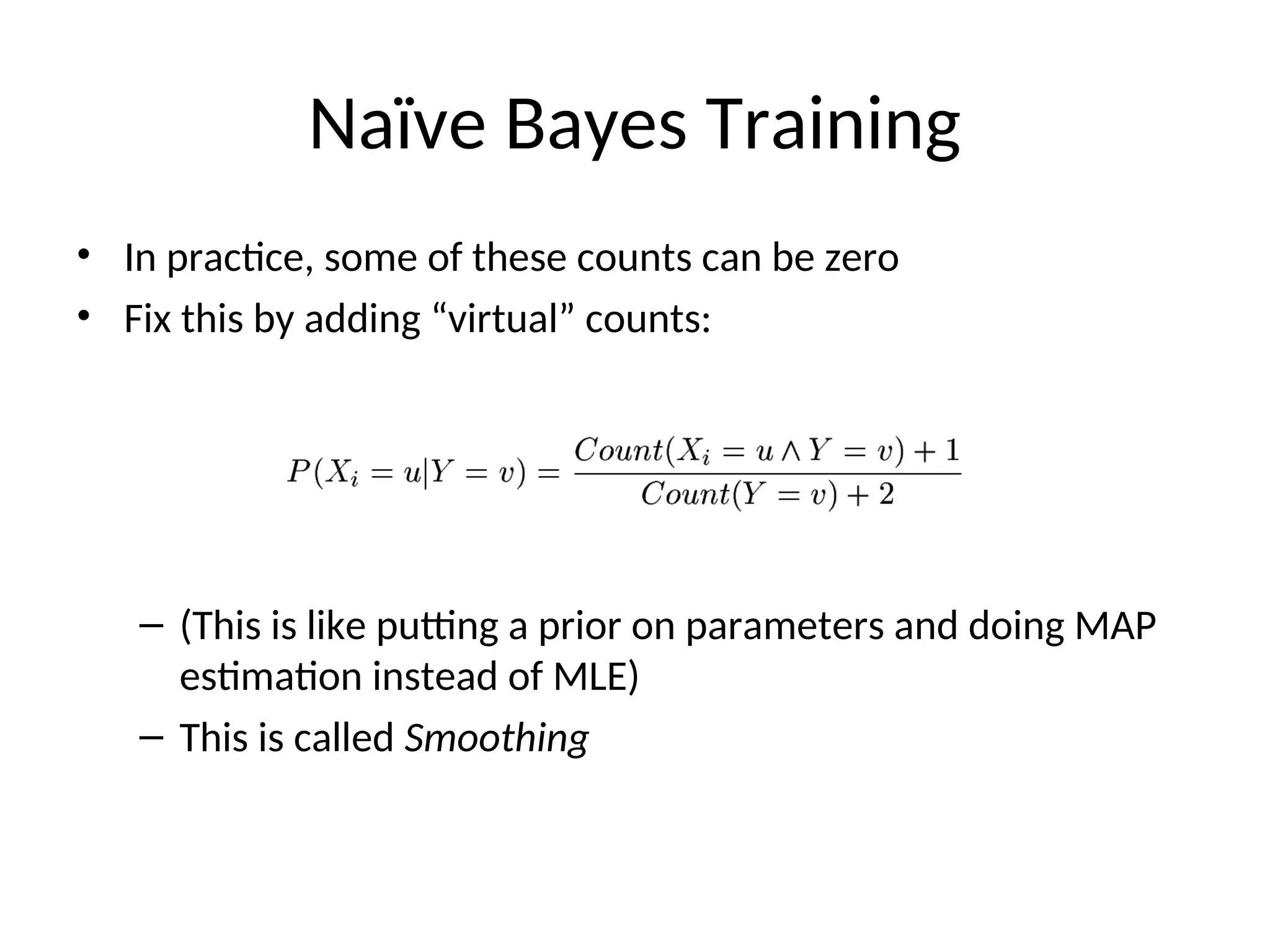 Naïve Bayes Training
• In practice, some of these counts can be zero
• Fix this by adding “virtual” counts:
– (This is like putting a prior on parameters and doing MAP
estimation instead of MLE)
– This is called Smoothing
 