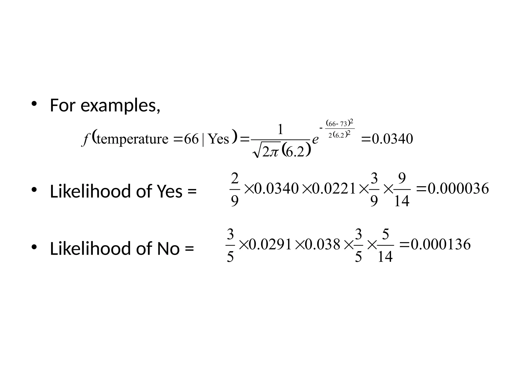 • For examples,
• Likelihood of Yes =
• Likelihood of No =
000036
.
0
14
9
9
3
0221
.
0
0340
.
0
9
2





000136
.
0
14
5
5
3
038
.
0
0291
.
0
5
3





 
 
 
 
0340
.
0
2
.
6
2
1
Yes
|
66
e
temperatur
2
2
.
6
2
2
73
66





e
f

 