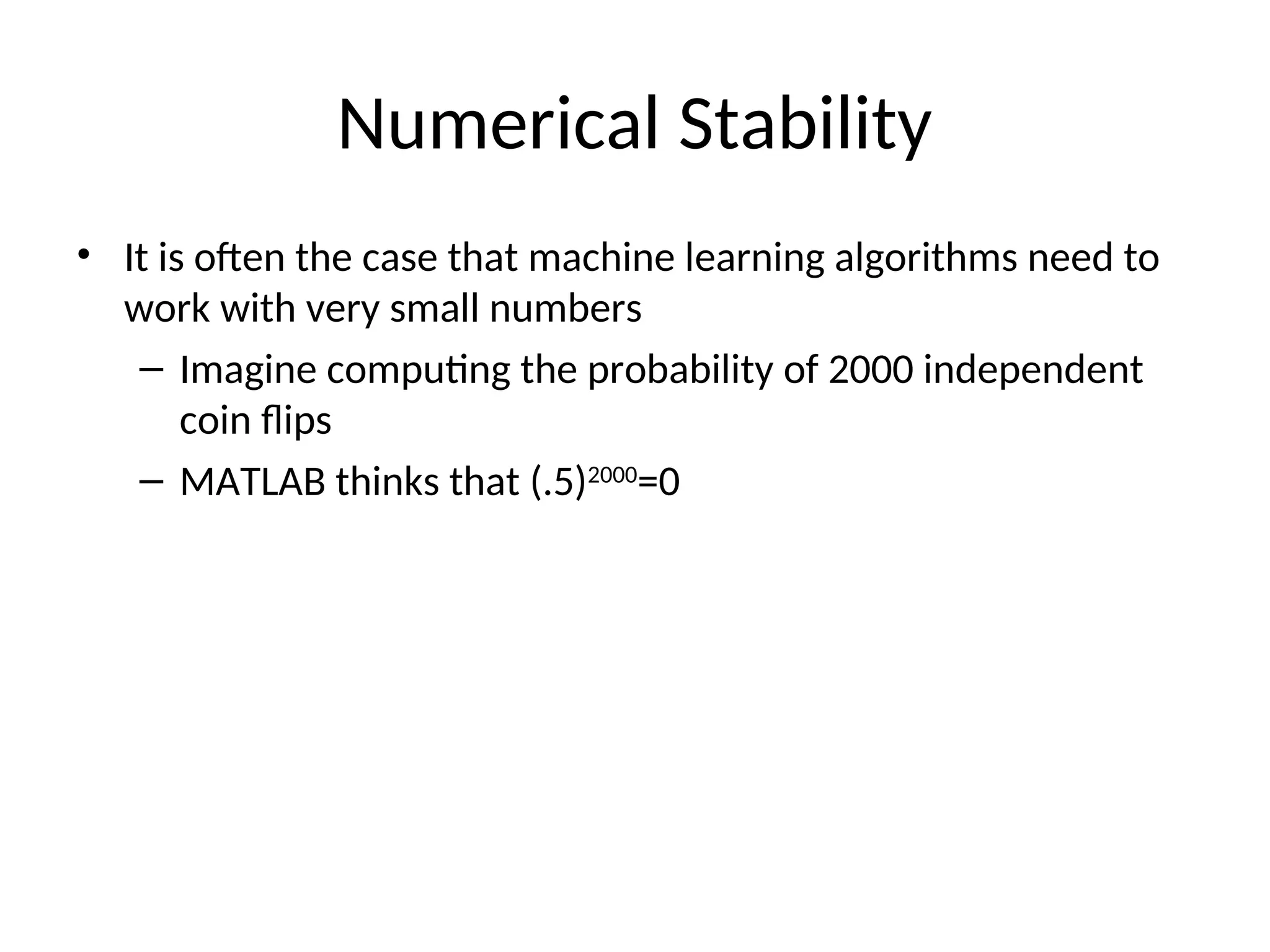 Numerical Stability
• It is often the case that machine learning algorithms need to
work with very small numbers
– Imagine computing the probability of 2000 independent
coin flips
– MATLAB thinks that (.5)2000
=0
 