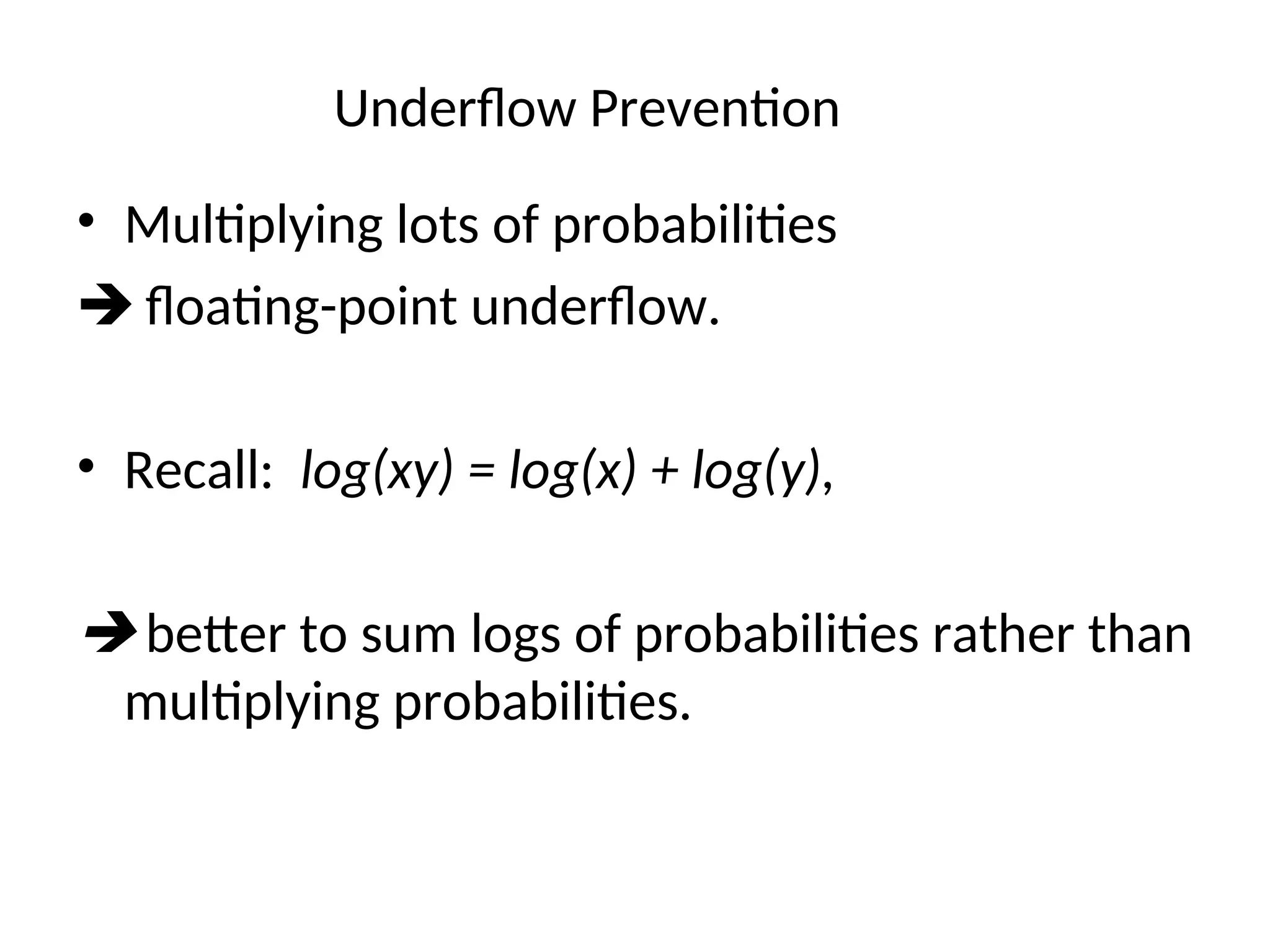 Underflow Prevention
• Multiplying lots of probabilities
 floating-point underflow.
• Recall: log(xy) = log(x) + log(y),
 better to sum logs of probabilities rather than
multiplying probabilities.
 