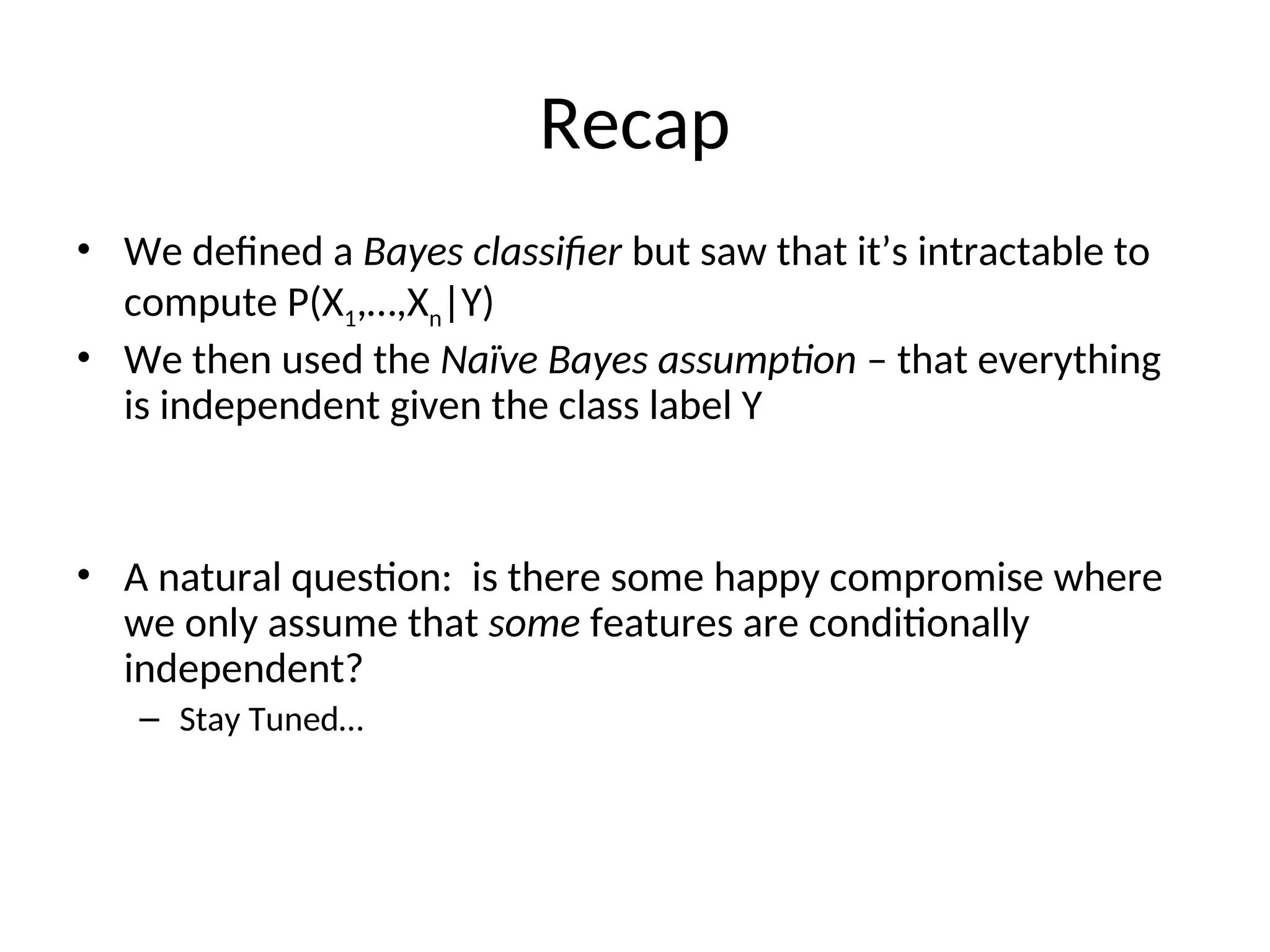 Recap
• We defined a Bayes classifier but saw that it’s intractable to
compute P(X1,…,Xn|Y)
• We then used the Naïve Bayes assumption – that everything
is independent given the class label Y
• A natural question: is there some happy compromise where
we only assume that some features are conditionally
independent?
– Stay Tuned…
 
