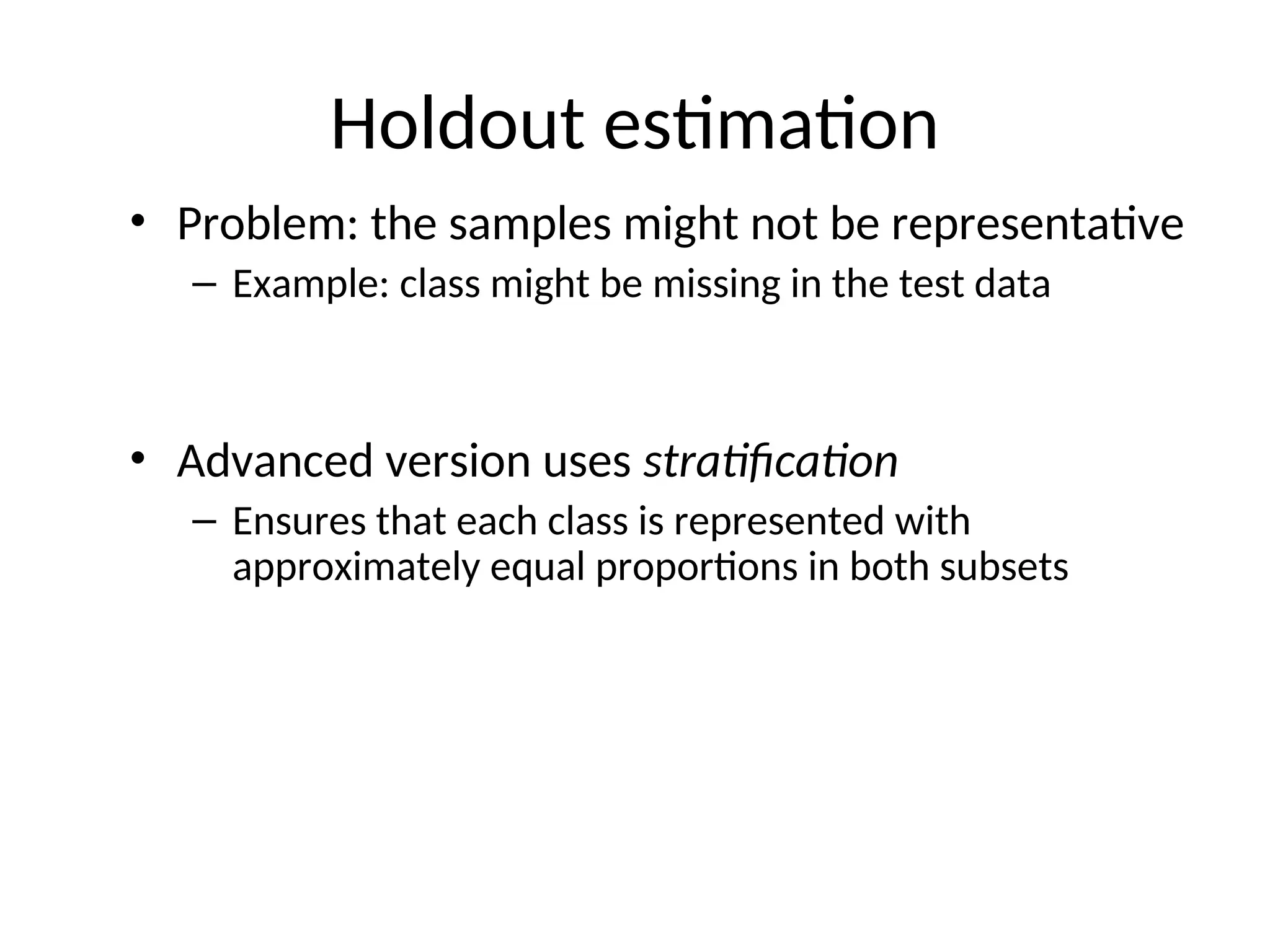 Holdout estimation
• Problem: the samples might not be representative
– Example: class might be missing in the test data
• Advanced version uses stratification
– Ensures that each class is represented with
approximately equal proportions in both subsets
 