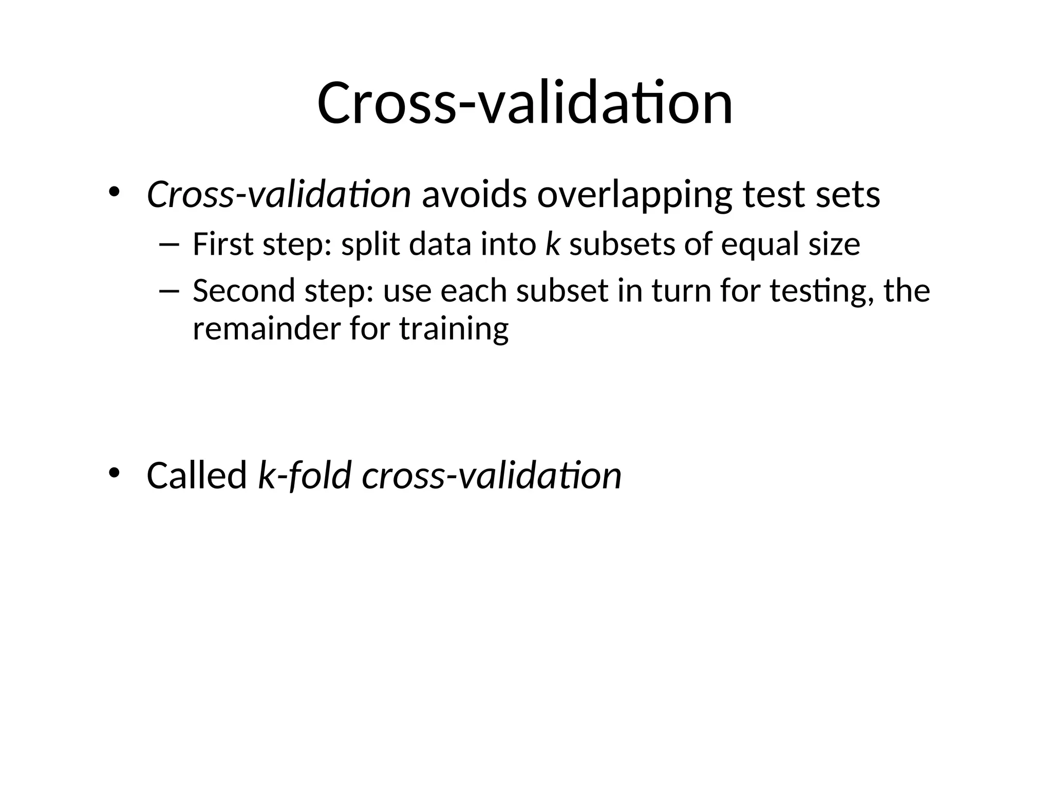 Cross-validation
• Cross-validation avoids overlapping test sets
– First step: split data into k subsets of equal size
– Second step: use each subset in turn for testing, the
remainder for training
• Called k-fold cross-validation
 