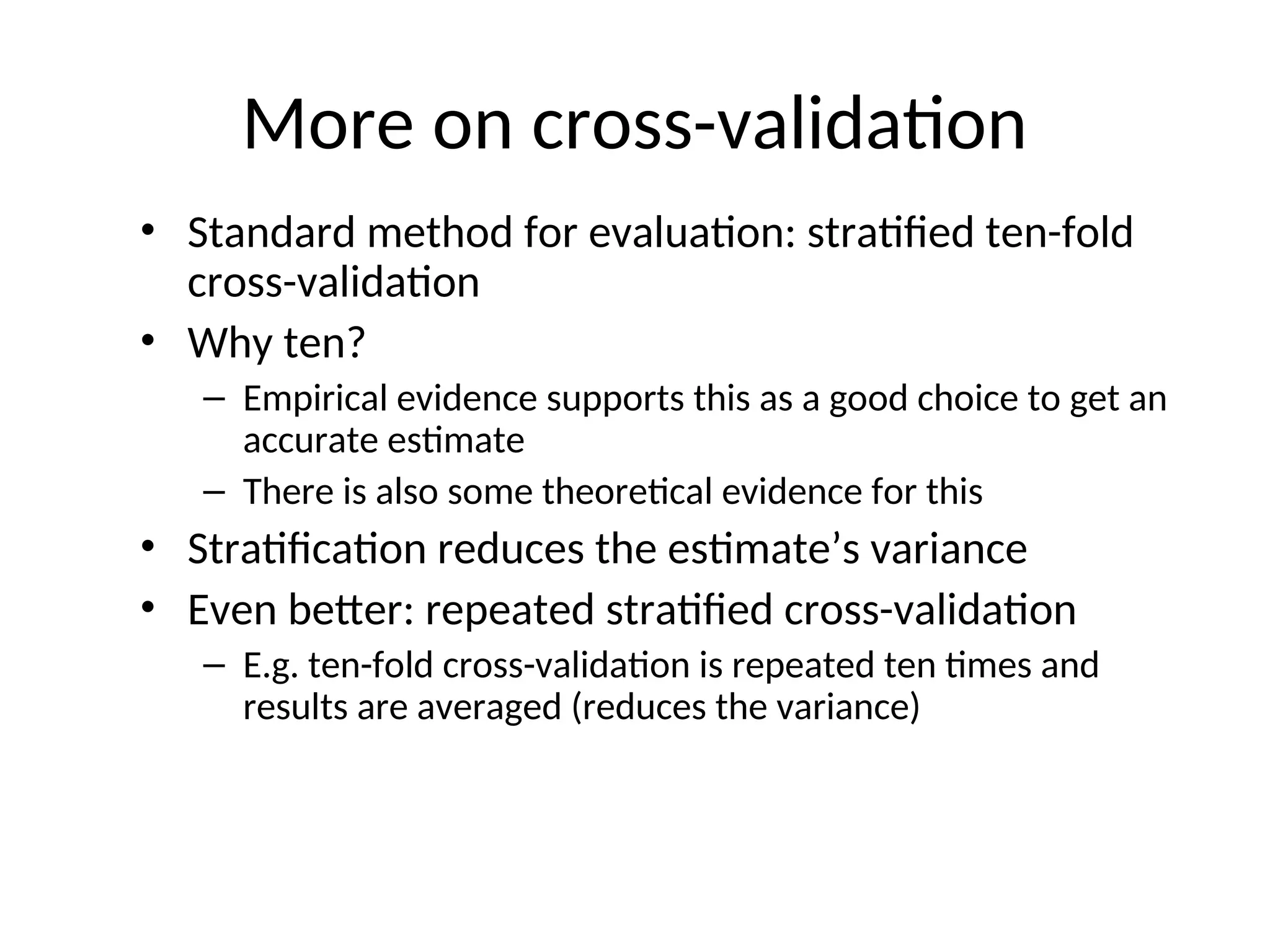 More on cross-validation
• Standard method for evaluation: stratified ten-fold
cross-validation
• Why ten?
– Empirical evidence supports this as a good choice to get an
accurate estimate
– There is also some theoretical evidence for this
• Stratification reduces the estimate’s variance
• Even better: repeated stratified cross-validation
– E.g. ten-fold cross-validation is repeated ten times and
results are averaged (reduces the variance)
 