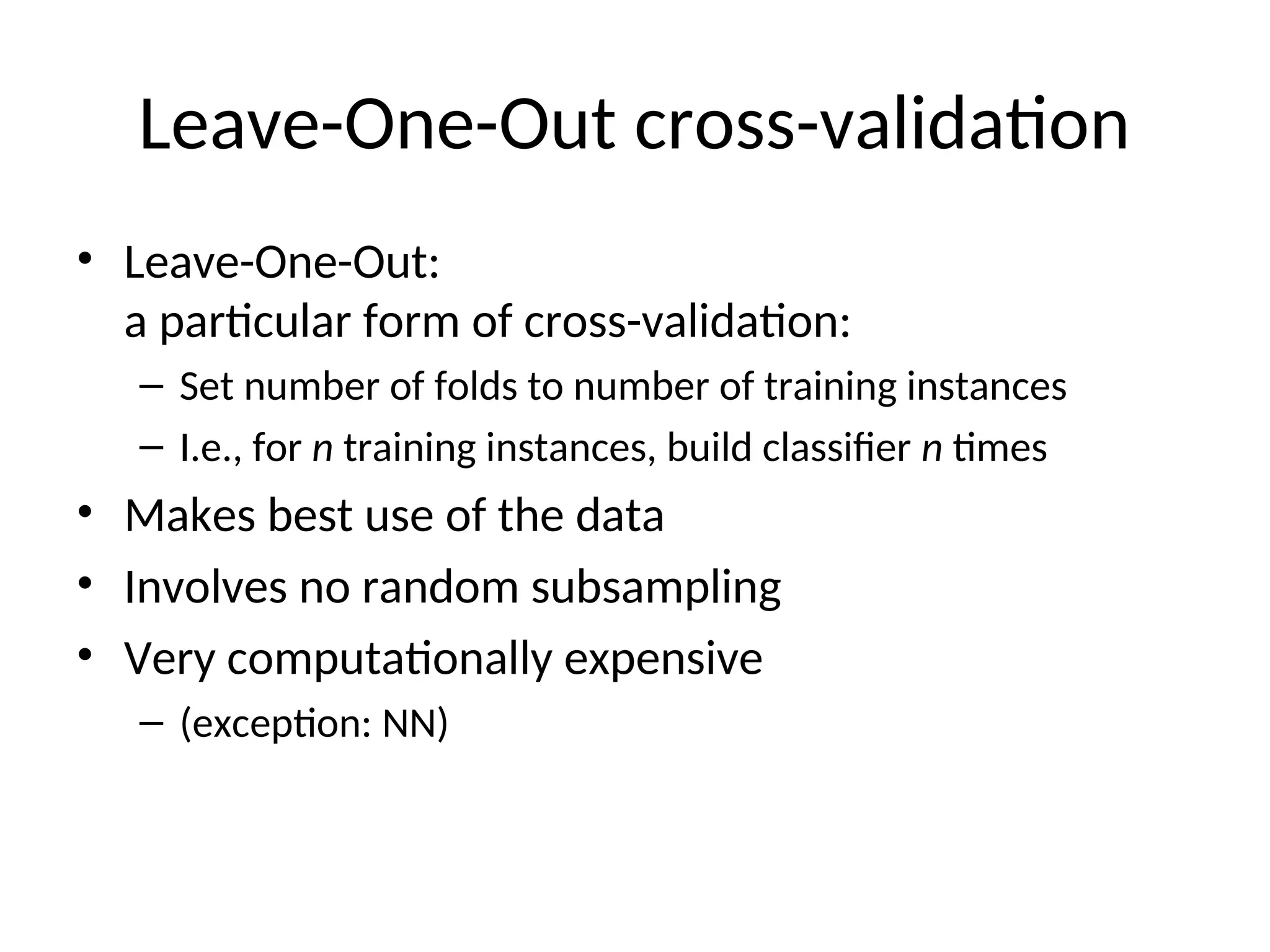 Leave-One-Out cross-validation
• Leave-One-Out:
a particular form of cross-validation:
– Set number of folds to number of training instances
– I.e., for n training instances, build classifier n times
• Makes best use of the data
• Involves no random subsampling
• Very computationally expensive
– (exception: NN)
 