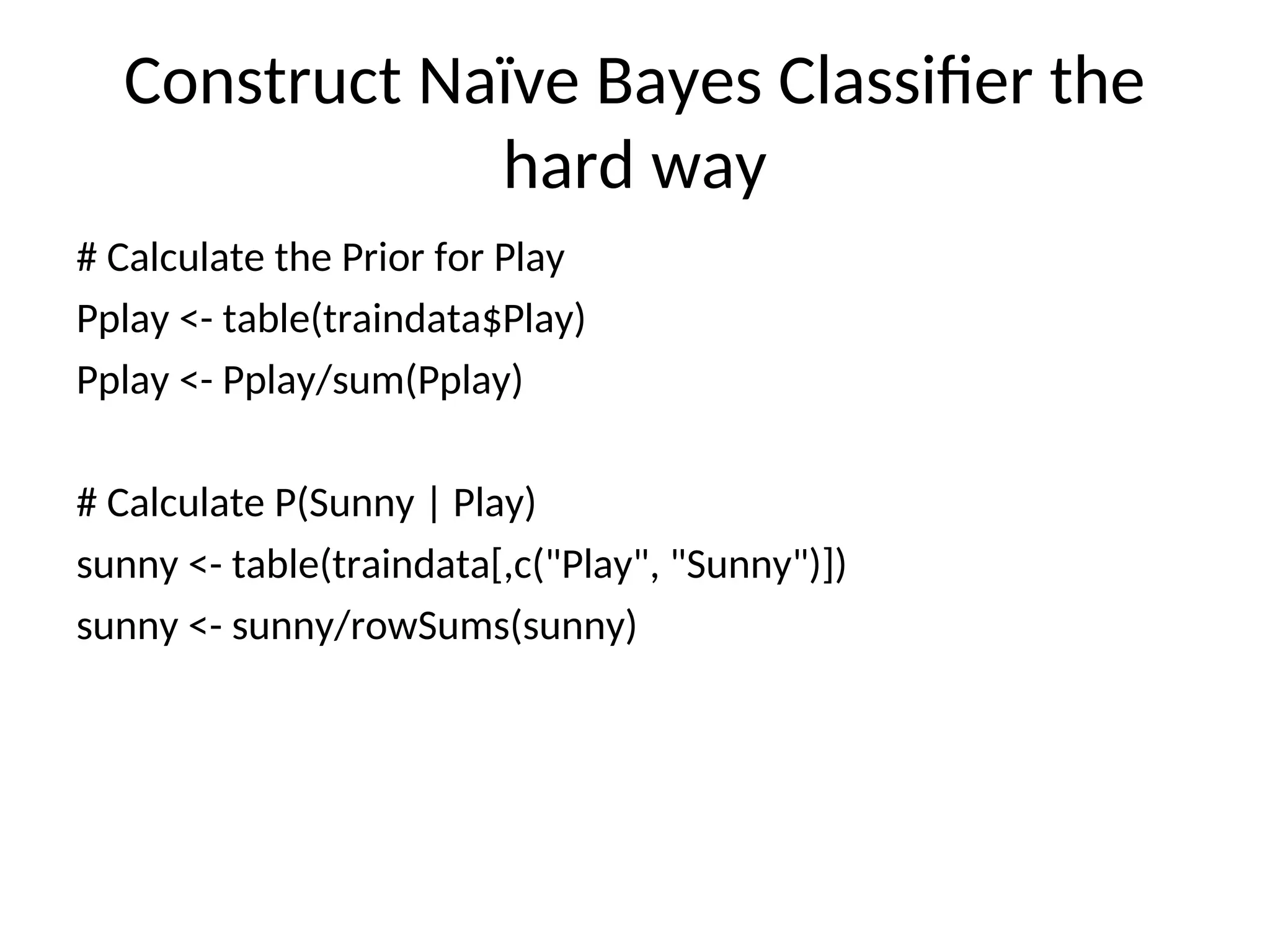 Construct Naïve Bayes Classifier the
hard way
# Calculate the Prior for Play
Pplay <- table(traindata$Play)
Pplay <- Pplay/sum(Pplay)
# Calculate P(Sunny | Play)
sunny <- table(traindata[,c("Play", "Sunny")])
sunny <- sunny/rowSums(sunny)
 