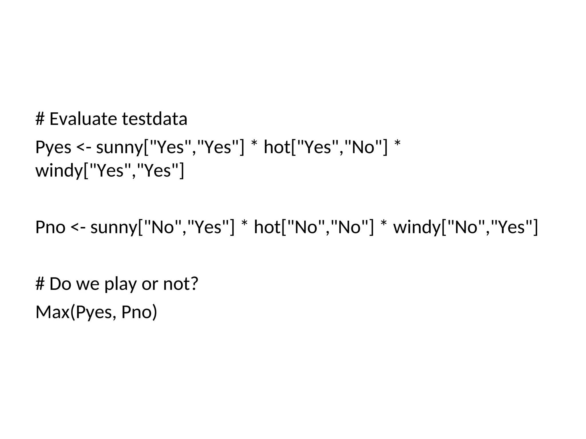 # Evaluate testdata
Pyes <- sunny["Yes","Yes"] * hot["Yes","No"] *
windy["Yes","Yes"]
Pno <- sunny["No","Yes"] * hot["No","No"] * windy["No","Yes"]
# Do we play or not?
Max(Pyes, Pno)
 