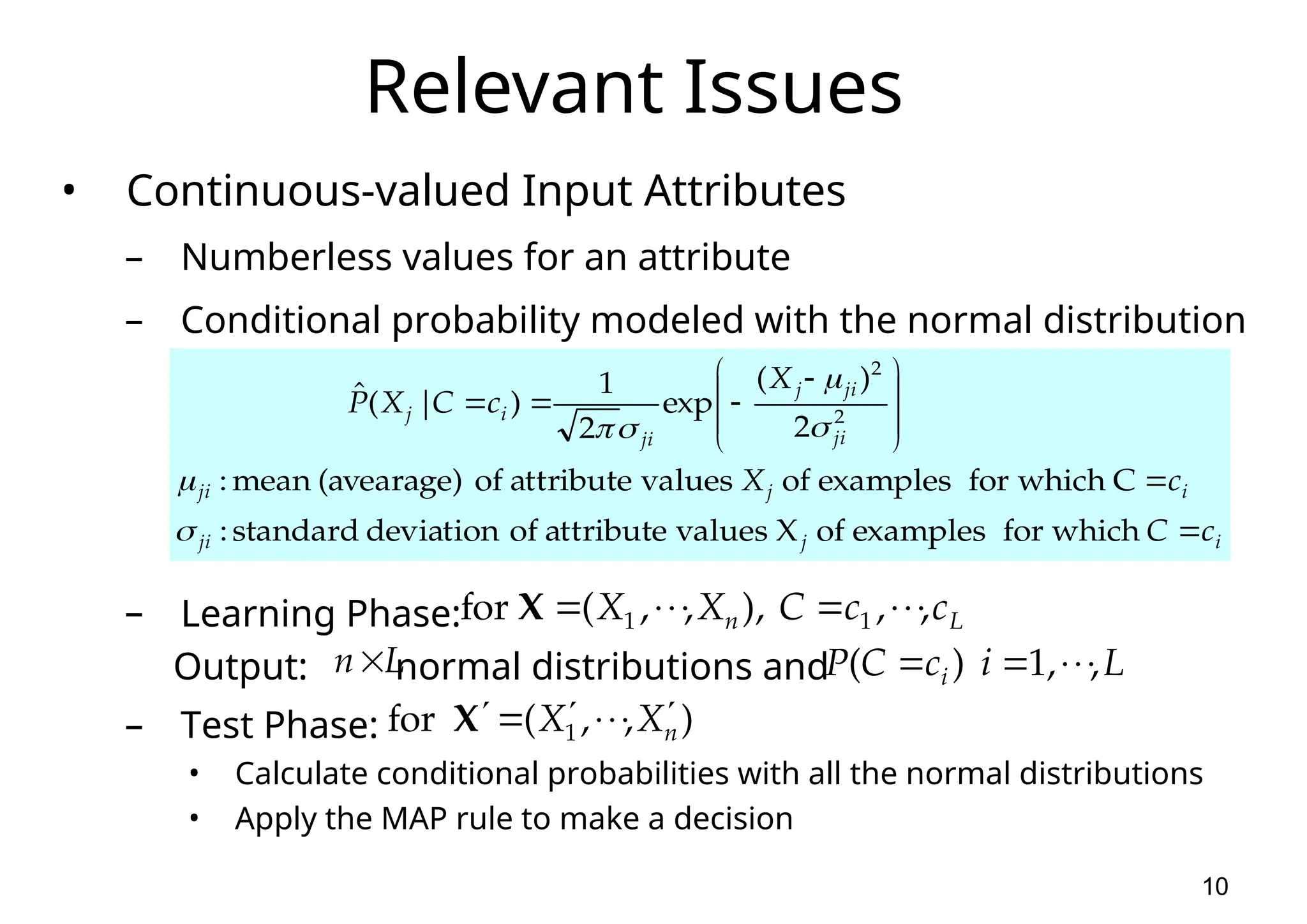10 Relevant Issues • Continuous-valued Input Attributes – Numberless values for an attribute – Conditional probability modeled with the normal distribution – Learning Phase: Output: normal distributions and – Test Phase: • Calculate conditional probabilities with all the normal distributions • Apply the MAP rule to make a decision i j ji i j ji ji ji j ji i j c C c X X c C X P               which for examples of X values attribute of deviation standard : C which for examples of values attribute of (avearage) mean : 2 ) ( exp 2 1 ) | ( ˆ 2 2       L n c c C X X , , ), , , ( for 1 1         X L n ) , , ( for 1 n X X        X L i c C P i , , 1 ) (      
