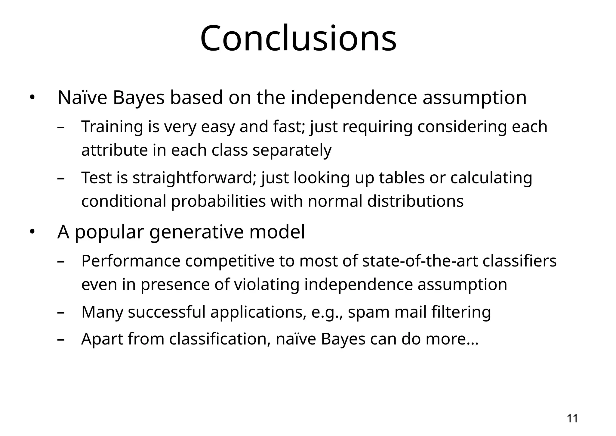 11 Conclusions • Naïve Bayes based on the independence assumption – Training is very easy and fast; just requiring considering each attribute in each class separately – Test is straightforward; just looking up tables or calculating conditional probabilities with normal distributions • A popular generative model – Performance competitive to most of state-of-the-art classifiers even in presence of violating independence assumption – Many successful applications, e.g., spam mail filtering – Apart from classification, naïve Bayes can do more… 