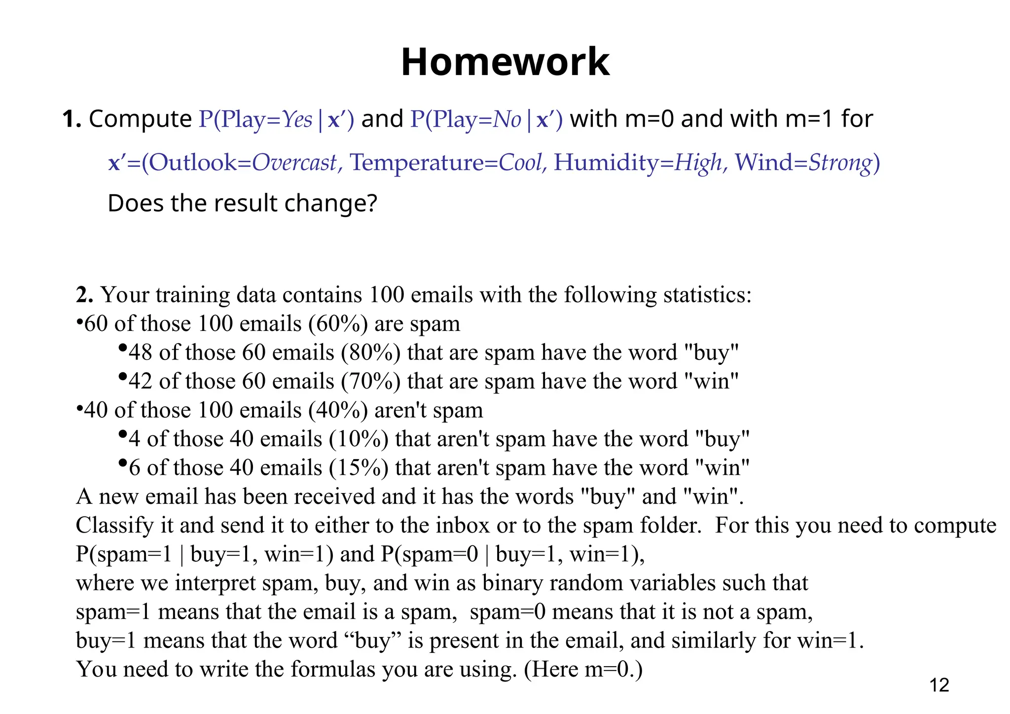 Homework 1. Compute P(Play=Yes|x’) and P(Play=No|x’) with m=0 and with m=1 for x’=(Outlook=Overcast, Temperature=Cool, Humidity=High, Wind=Strong) Does the result change? 12 2. Your training data contains 100 emails with the following statistics: •60 of those 100 emails (60%) are spam 48 of those 60 emails (80%) that are spam have the word "buy" 42 of those 60 emails (70%) that are spam have the word "win" •40 of those 100 emails (40%) aren't spam 4 of those 40 emails (10%) that aren't spam have the word "buy" 6 of those 40 emails (15%) that aren't spam have the word "win" A new email has been received and it has the words "buy" and "win". Classify it and send it to either to the inbox or to the spam folder. For this you need to compute P(spam=1 | buy=1, win=1) and P(spam=0 | buy=1, win=1), where we interpret spam, buy, and win as binary random variables such that spam=1 means that the email is a spam, spam=0 means that it is not a spam, buy=1 means that the word “buy” is present in the email, and similarly for win=1. You need to write the formulas you are using. (Here m=0.) 