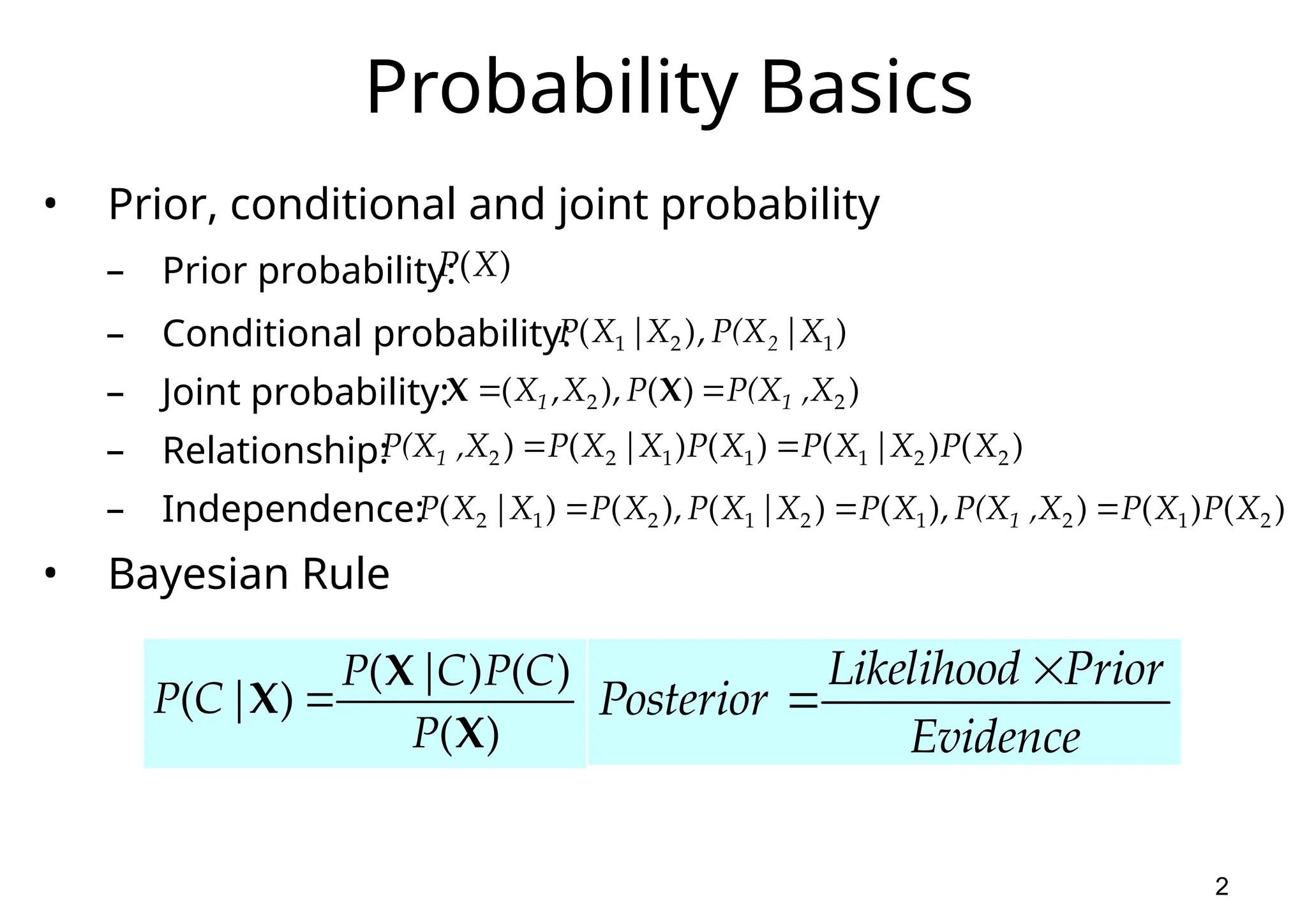 2 Probability Basics • Prior, conditional and joint probability – Prior probability: – Conditional probability: – Joint probability: – Relationship: – Independence: • Bayesian Rule ) | , ) ( 1 2 1 X P(X X | X P 2 ) ( ) ( ) ( ) ( X X X P C P C | P | C P  ) (X P ) ) ( ), , ( 2 2 ,X P(X P X X 1 1   X X ) ( ) | ( ) ( ) | ( ) 2 2 1 1 1 2 2 X P X X P X P X X P ,X P(X1   ) ( ) ( ) ), ( ) | ( ), ( ) | ( 2 1 2 1 2 1 2 1 2 X P X P ,X P(X X P X X P X P X X P 1    Evidence Prior Likelihood Posterior   