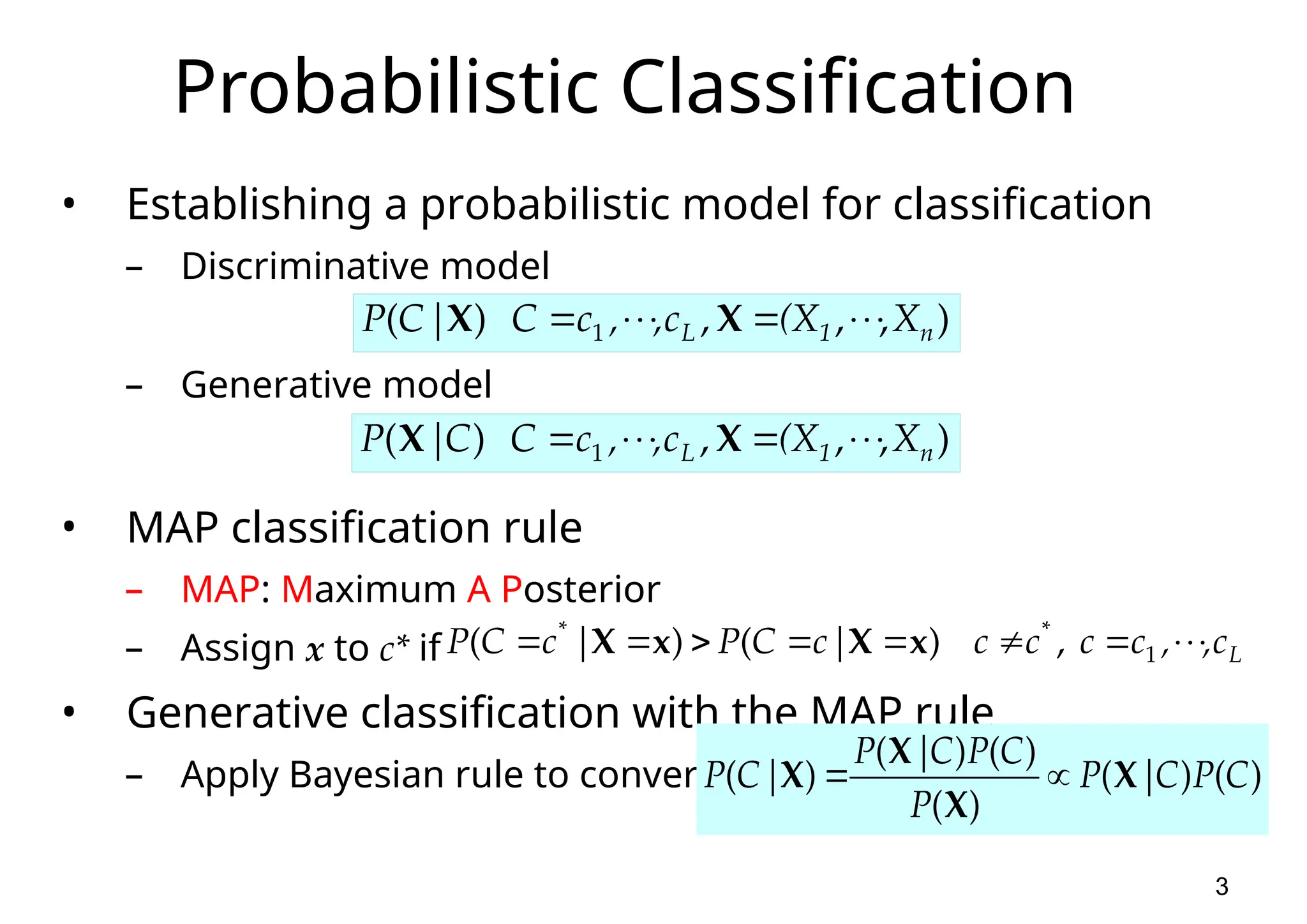 3 Probabilistic Classification • Establishing a probabilistic model for classification – Discriminative model – Generative model • MAP classification rule – MAP: Maximum A Posterior – Assign x to c* if • Generative classification with the MAP rule – Apply Bayesian rule to convert: ) , , , ) ( 1 n 1 L X (X c , , c C | C P         X X ) , , , ) ( 1 n 1 L X (X c , , c C C | P         X X L c , , c c c c | c C P | c C P           1 * * , ) ( ) ( x X x X ) ( ) ( ) ( ) ( ) ( ) ( C P C | P P C P C | P | C P X X X X   
