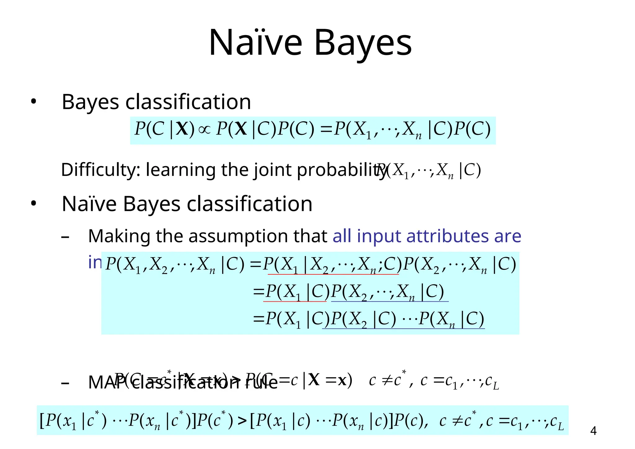 4 Naïve Bayes • Bayes classification Difficulty: learning the joint probability • Naïve Bayes classification – Making the assumption that all input attributes are independent – MAP classification rule ) ( ) | , , ( ) ( ) ( ) ( 1 C P C X X P C P C | P | C P n      X X ) | , , ( 1 C X X P n    ) | ( ) | ( ) | ( ) | , , ( ) | ( ) | , , ( ) ; , , | ( ) | , , , ( 2 1 2 1 2 2 1 2 1 C X P C X P C X P C X X P C X P C X X P C X X X P C X X X P n n n n n                   L n n c c c c c c P c x P c x P c P c x P c x P , , , ), ( )] | ( ) | ( [ ) ( )] | ( ) | ( [ 1 * 1 * * * 1             L c , , c c c c | c C P | c C P           1 * * , ) ( ) ( x X x X 