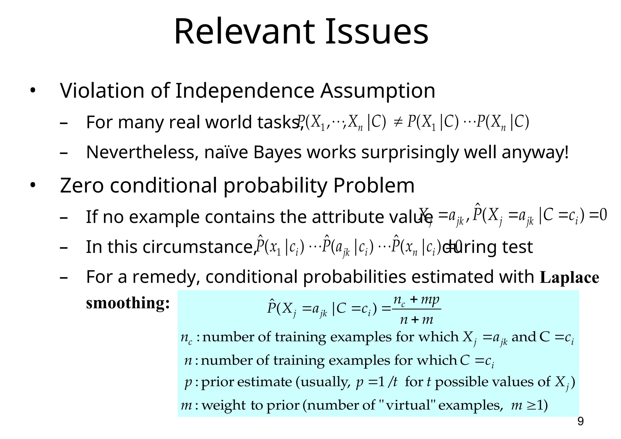 9 Relevant Issues • Violation of Independence Assumption – For many real world tasks, – Nevertheless, naïve Bayes works surprisingly well anyway! • Zero conditional probability Problem – If no example contains the attribute value – In this circumstance, during test – For a remedy, conditional probabilities estimated with Laplace smoothing: ) | ( ) | ( ) | , , ( 1 1 C X P C X P C X X P n n        0 ) | ( ˆ ,     i jk j jk j c C a X P a X 0 ) | ( ˆ ) | ( ˆ ) | ( ˆ 1        i n i jk i c x P c a P c x P ) 1 examples, virtual" " of (number prior to weight : ) of values possible for / 1 (usually, estimate prior : which for examples training of number : C and which for examples training of number : ) | ( ˆ           m m X t t p p c C n c a X n m n mp n c C a X P j i i jk j c c i jk j 
