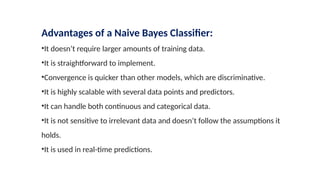 Advantages of a Naive Bayes Classifier:
•It doesn’t require larger amounts of training data.
•It is straightforward to implement.
•Convergence is quicker than other models, which are discriminative.
•It is highly scalable with several data points and predictors.
•It can handle both continuous and categorical data.
•It is not sensitive to irrelevant data and doesn’t follow the assumptions it
holds.
•It is used in real-time predictions.
 