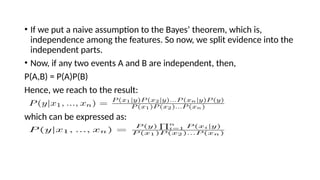 ? If we put a naive assumption to the Bayes theorem, which is,
independence among the features. So now, we split evidence into the
independent parts.
? Now, if any two events A and B are independent, then,
P(A,B) = P(A)P(B)
Hence, we reach to the result:
which can be expressed as:
 