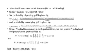 ? Let us test it on a new set of features (let us call it today):
? today = (Sunny, Hot, Normal, False)
? So, probability of playing golf is given by:
? and probability to not play golf is given by:
? Since, P(today) is common in both probabilities, we can ignore P(today) and
find proportional probabilities as:
and
Test C Rainy, Mild, High, False
 