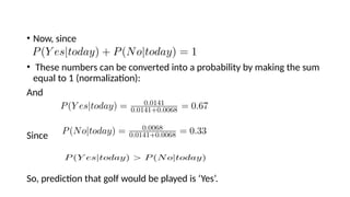 ? Now, since
? These numbers can be converted into a probability by making the sum
equal to 1 (normalization):
And
Since
So, prediction that golf would be played is Yes.
 