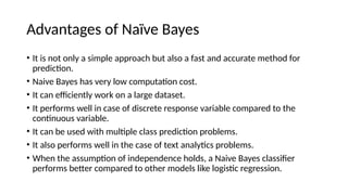 Advantages of Na?ve Bayes
? It is not only a simple approach but also a fast and accurate method for
prediction.
? Naive Bayes has very low computation cost.
? It can efficiently work on a large dataset.
? It performs well in case of discrete response variable compared to the
continuous variable.
? It can be used with multiple class prediction problems.
? It also performs well in the case of text analytics problems.
? When the assumption of independence holds, a Naive Bayes classifier
performs better compared to other models like logistic regression.
 