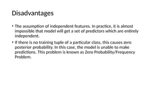Disadvantages
? The assumption of independent features. In practice, it is almost
impossible that model will get a set of predictors which are entirely
independent.
? If there is no training tuple of a particular class, this causes zero
posterior probability. In this case, the model is unable to make
predictions. This problem is known as Zero Probability/Frequency
Problem.
 