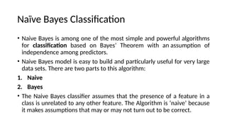 Na?ve Bayes Classification
? Naive Bayes is among one of the most simple and powerful algorithms
for classification based on Bayes Theorem with an assumption of
independence among predictors.
? Naive Bayes model is easy to build and particularly useful for very large
data sets. There are two parts to this algorithm:
1. Naive
2. Bayes
? The Naive Bayes classifier assumes that the presence of a feature in a
class is unrelated to any other feature. The Algorithm is naive because
it makes assumptions that may or may not turn out to be correct.
 