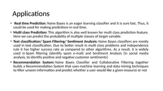 Applications
? Real time Prediction: Naive Bayes is an eager learning classifier and it is sure fast. Thus, it
could be used for making predictions in real time.
? Multi class Prediction: This algorithm is also well known for multi class prediction feature.
Here we can predict the probability of multiple classes of target variable.
? Text classification/ Spam Filtering/ Sentiment Analysis: Naive Bayes classifiers are mostly
used in text classification. Due to better result in multi class problems and independence
rule it has higher success rate as compared to other algorithms. As a result, it is widely
used in Spam filtering (identify spam e-mail) and Sentiment Analysis (in social media
analysis, to identify positive and negative customer sentiments)
? Recommendation System: Naive Bayes Classifier and Collaborative Filtering together
builds a Recommendation System that uses machine learning and data mining techniques
to filter unseen information and predict whether a user would like a given resource or not
 