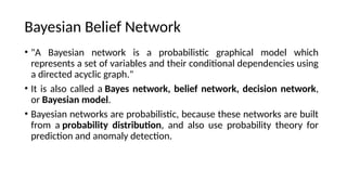 Bayesian Belief Network
? "A Bayesian network is a probabilistic graphical model which
represents a set of variables and their conditional dependencies using
a directed acyclic graph."
? It is also called a Bayes network, belief network, decision network,
or Bayesian model.
? Bayesian networks are probabilistic, because these networks are built
from a probability distribution, and also use probability theory for
prediction and anomaly detection.
 