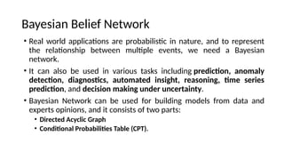 ? Real world applications are probabilistic in nature, and to represent
the relationship between multiple events, we need a Bayesian
network.
? It can also be used in various tasks including prediction, anomaly
detection, diagnostics, automated insight, reasoning, time series
prediction, and decision making under uncertainty.
? Bayesian Network can be used for building models from data and
experts opinions, and it consists of two parts:
? Directed Acyclic Graph
? Conditional Probabilities Table (CPT).
Bayesian Belief Network
 