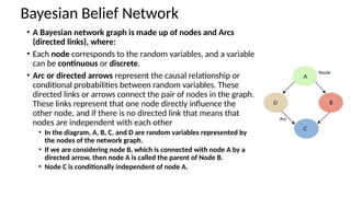 ? A Bayesian network graph is made up of nodes and Arcs
(directed links), where:
? Each node corresponds to the random variables, and a variable
can be continuous or discrete.
? Arc or directed arrows represent the causal relationship or
conditional probabilities between random variables. These
directed links or arrows connect the pair of nodes in the graph.
These links represent that one node directly influence the
other node, and if there is no directed link that means that
nodes are independent with each other
? In the diagram, A, B, C, and D are random variables represented by
the nodes of the network graph.
? If we are considering node B, which is connected with node A by a
directed arrow, then node A is called the parent of Node B.
? Node C is conditionally independent of node A.
Bayesian Belief Network
 