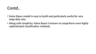 Contd..
? Naive Bayes model is easy to build and particularly useful for very
large data sets.
? Along with simplicity, Naive Bayes is known to outperform even highly
sophisticated classification methods.
 