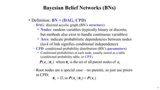 31
Bayesian Belief Networks (BNs)
? Definition: BN = (DAG, CPD)
C DAG: directed acyclic graph (BNs structure)
? Nodes: random variables (typically binary or discrete,
but methods also exist to handle continuous variables)
? Arcs: indicate probabilistic dependencies between nodes
(lack of link signifies conditional independence)
C CPD: conditional probability distribution (BNs parameters)
? Conditional probabilities at each node, usually stored as a table
(conditional probability table, or CPT)
C Root nodes are a special case C no parents, so just use priors
in CPD:
 