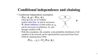 33
? Conditional independence assumption
C
where q is any set of variables
(nodes) other than and its successors
C blocks influence of other nodes on
and its successors (q influences only
through variables in )
C With this assumption, the complete joint probability distribution of all
variables in the network can be represented by (recovered from) local
CPDs by chaining these CPDs:
q
Conditional independence and chaining
 