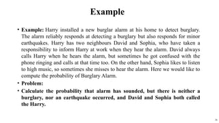 Example
? Example: Harry installed a new burglar alarm at his home to detect burglary.
The alarm reliably responds at detecting a burglary but also responds for minor
earthquakes. Harry has two neighbours David and Sophia, who have taken a
responsibility to inform Harry at work when they hear the alarm. David always
calls Harry when he hears the alarm, but sometimes he got confused with the
phone ringing and calls at that time too. On the other hand, Sophia likes to listen
to high music, so sometimes she misses to hear the alarm. Here we would like to
compute the probability of Burglary Alarm.
? Problem:
? Calculate the probability that alarm has sounded, but there is neither a
burglary, nor an earthquake occurred, and David and Sophia both called
the Harry.
36
 
