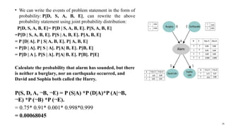 ? We can write the events of problem statement in the form of
probability: P[D, S, A, B, E], can rewrite the above
probability statement using joint probability distribution:
P[D, S, A, B, E]= P[D | S, A, B, E]. P[S, A, B, E]
=P[D | S, A, B, E]. P[S | A, B, E]. P[A, B, E]
= P [D| A]. P [ S| A, B, E]. P[ A, B, E]
= P[D | A]. P[ S | A]. P[A| B, E]. P[B, E]
= P[D | A ]. P[S | A]. P[A| B, E]. P[B]. P[E]
Calculate the probability that alarm has sounded, but there
is neither a burglary, nor an earthquake occurred, and
David and Sophia both called the Harry.
P(S, D, A, ?B, ?E) = P (S|A) *P (D|A)*P (A|?B,
?E) *P (?B) *P (?E).
= 0.75* 0.91* 0.001* 0.998*0.999
= 0.00068045
38
 
