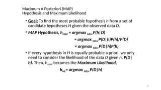 39
Maximum A Posteriori (MAP)
Hypothesis and Maximum Likelihood
? Goal: To find the most probable hypothesis h from a set of
candidate hypotheses H given the observed data D.
? MAP Hypothesis, hMAP = argmax h H
 P(h|D)
= argmax h H
 P(D|h)P(h)/P(D)
= argmax h H
 P(D|h)P(h)
? If every hypothesis in H is equally probable a priori, we only
need to consider the likelihood of the data D given h, P(D|
h). Then, hMAP becomes the Maximum Likelihood,
hML= argmax h H
 P(D|h)
 