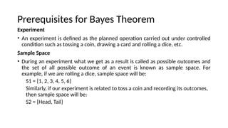 Prerequisites for Bayes Theorem
Experiment
? An experiment is defined as the planned operation carried out under controlled
condition such as tossing a coin, drawing a card and rolling a dice, etc.
Sample Space
? During an experiment what we get as a result is called as possible outcomes and
the set of all possible outcome of an event is known as sample space. For
example, if we are rolling a dice, sample space will be:
S1 = {1, 2, 3, 4, 5, 6}
Similarly, if our experiment is related to toss a coin and recording its outcomes,
then sample space will be:
S2 = {Head, Tail}
 