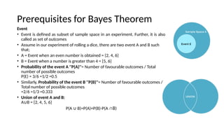 Prerequisites for Bayes Theorem
Event
? Event is defined as subset of sample space in an experiment. Further, it is also
called as set of outcomes
? Assume in our experiment of rolling a dice, there are two event A and B such
that;
? A = Event when an even number is obtained = {2, 4, 6}
? B = Event when a number is greater than 4 = {5, 6}
? Probability of the event A ''P(A)''= Number of favourable outcomes / Total
number of possible outcomes
P(E) = 3/6 =1/2 =0.5
? Similarly, Probability of the event B ''P(B)''= Number of favourable outcomes /
Total number of possible outcomes
=2/6 =1/3 =0.333
? Union of event A and B:
A B = {2, 4, 5, 6}

P(A B)=P(A)+P(B)-P(A
 B)
 