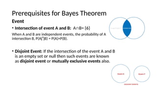 Prerequisites for Bayes Theorem
Event
? Intersection of event A and B: AB= {6}
When A and B are independent events, the probability of A
intersection B, P(A B) = P(A)P(B).
?
? Disjoint Event: If the intersection of the event A and B
is an empty set or null then such events are known
as disjoint event or mutually exclusive events also.
 