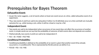 Prerequisites for Bayes Theorem
Exhaustive Event:
? As per the name suggests, a set of events where at least one event occurs at a time, called exhaustive event of an
experiment.
? Thus, two events A and B are said to be exhaustive if either A or B definitely occur at a time and both are mutually
exclusive for e.g., while tossing a coin, either it will be a Head or may be a Tail.
Independent Event:
? Two events are said to be independent when occurrence of one event does not affect the occurrence of another
event. In simple words we can say that the probability of outcome of both events does not depends one another.
? Mathematically, two events A and B are said to be independent if:
? P(A  B) = P(AB) = P(A)*P(B)
Conditional Probability:
? Conditional probability is defined as the probability of an event A, given that another event B has already
occurred (i.e. A conditional B). This is represented by P(A|B) and we can define it as:
? P(A|B) = P(A  B) / P(B)
 